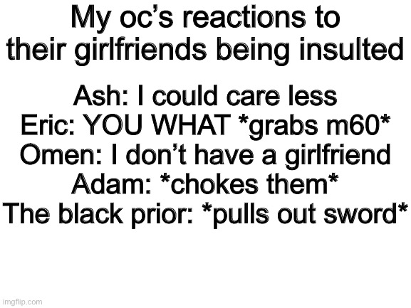 Blank White Template | My oc’s reactions to their girlfriends being insulted; Ash: I could care less
Eric: YOU WHAT *grabs m60*
Omen: I don’t have a girlfriend
Adam: *chokes them*
The black prior: *pulls out sword* | image tagged in blank white template | made w/ Imgflip meme maker