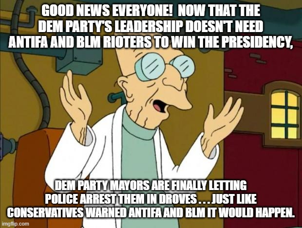 Just like conservatives predicted: | GOOD NEWS EVERYONE!  NOW THAT THE DEM PARTY'S LEADERSHIP DOESN'T NEED ANTIFA AND BLM RIOTERS TO WIN THE PRESIDENCY, DEM PARTY MAYORS ARE FINALLY LETTING POLICE ARREST THEM IN DROVES . . . JUST LIKE CONSERVATIVES WARNED ANTIFA AND BLM IT WOULD HAPPEN. | image tagged in professor farnsworth good news everyone | made w/ Imgflip meme maker