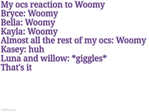Luna and willow are like 2. | My ocs reaction to Woomy
Bryce: Woomy
Bella: Woomy
Kayla: Woomy
Almost all the rest of my ocs: Woomy
Kasey: huh
Luna and willow: *giggles*
That's it | image tagged in blank white template | made w/ Imgflip meme maker