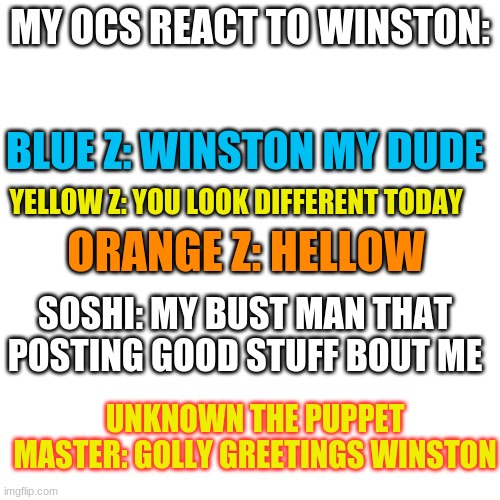 Blank Transparent Square Meme | MY OCS REACT TO WINSTON:; BLUE Z: WINSTON MY DUDE; YELLOW Z: YOU LOOK DIFFERENT TODAY; ORANGE Z: HELLOW; SOSHI: MY BUST MAN THAT POSTING GOOD STUFF BOUT ME; UNKNOWN THE PUPPET MASTER: GOLLY GREETINGS WINSTON | image tagged in memes,blank transparent square | made w/ Imgflip meme maker