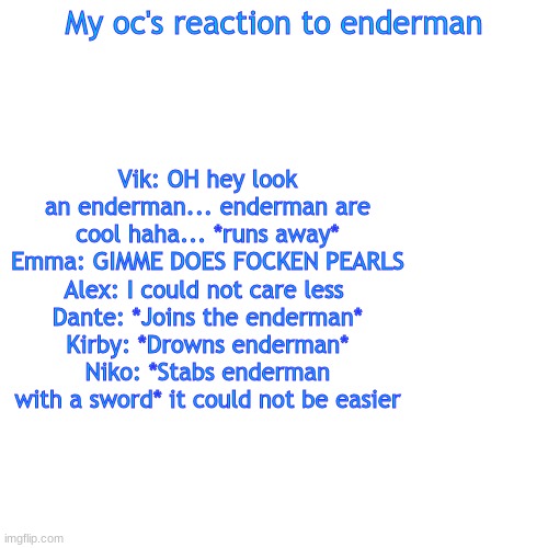 Endermin | My oc's reaction to enderman; Vik: OH hey look an enderman... enderman are cool haha... *runs away*
Emma: GIMME DOES FOCKEN PEARLS
Alex: I could not care less 
Dante: *Joins the enderman*
Kirby: *Drowns enderman*
Niko: *Stabs enderman with a sword* it could not be easier | image tagged in memes,blank transparent square | made w/ Imgflip meme maker