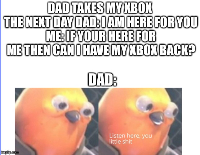 Listen here you little shit | DAD TAKES MY XBOX 
THE NEXT DAY DAD: I AM HERE FOR YOU
ME: IF YOUR HERE FOR ME THEN CAN I HAVE MY XBOX BACK? DAD: | image tagged in listen here you little shit | made w/ Imgflip meme maker