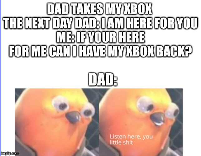 Listen here you little shit | DAD TAKES MY XBOX 
THE NEXT DAY DAD: I AM HERE FOR YOU
ME: IF YOUR HERE FOR ME CAN I HAVE MY XBOX BACK? DAD: | image tagged in listen here you little shit | made w/ Imgflip meme maker