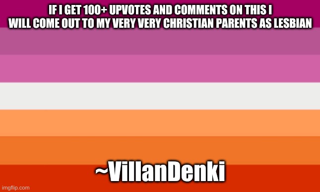 lesbian flag | IF I GET 100+ UPVOTES AND COMMENTS ON THIS I WILL COME OUT TO MY VERY VERY CHRISTIAN PARENTS AS LESBIAN; ~VillanDenki | image tagged in lesbian flag | made w/ Imgflip meme maker