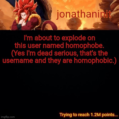 jonathaninit (reaching 1.2M points) | I'm about to explode on this user named homophobe.
(Yes I'm dead serious, that's the username and they are homophobic.) | image tagged in jonathaninit reaching 1 2m points | made w/ Imgflip meme maker