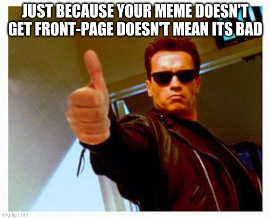 :) | JUST BECAUSE YOUR MEME DOESN'T GET FRONT-PAGE DOESN'T MEAN ITS BAD | image tagged in terminator thumbs up | made w/ Imgflip meme maker