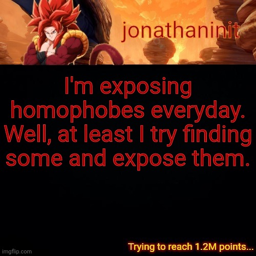 jonathaninit (reaching 1.2M points) | I'm exposing homophobes everyday.
Well, at least I try finding some and expose them. | image tagged in jonathaninit reaching 1 2m points | made w/ Imgflip meme maker