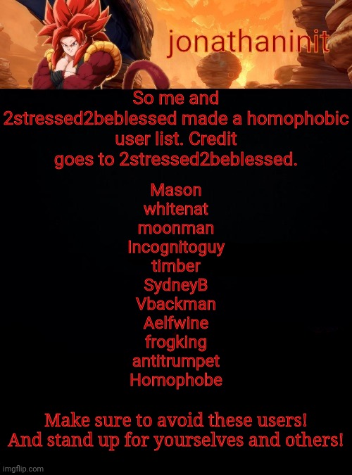 Homophobic user list | So me and 2stressed2beblessed made a homophobic user list. Credit goes to 2stressed2beblessed. Mason
whitenat
moonman
Incognitoguy
timber
SydneyB
Vbackman
Aelfwine
frogking
antitrumpet
Homophobe; Make sure to avoid these users!
And stand up for yourselves and others! | image tagged in jonathaninit reaching 1 2m points | made w/ Imgflip meme maker