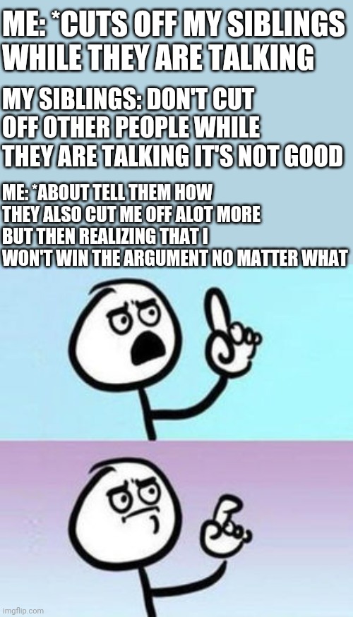 Like just why...... | ME: *CUTS OFF MY SIBLINGS WHILE THEY ARE TALKING; MY SIBLINGS: DON'T CUT OFF OTHER PEOPLE WHILE THEY ARE TALKING IT'S NOT GOOD; ME: *ABOUT TELL THEM HOW THEY ALSO CUT ME OFF ALOT MORE BUT THEN REALIZING THAT I WON'T WIN THE ARGUMENT NO MATTER WHAT | image tagged in wait nevermind | made w/ Imgflip meme maker