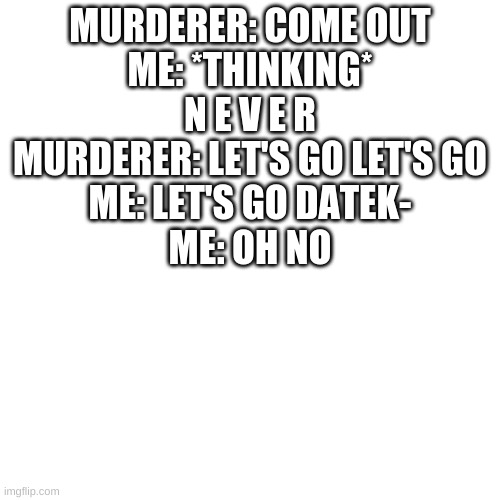 o h n o | MURDERER: COME OUT
ME: *THINKING* N E V E R
MURDERER: LET'S GO LET'S GO
ME: LET'S GO DATEK-
ME: OH NO | image tagged in memes,blank transparent square | made w/ Imgflip meme maker
