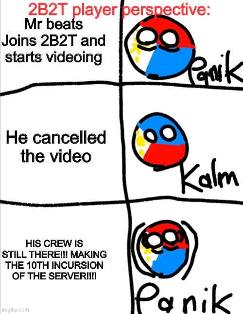 10th incursion of 2b2t |  2B2T player perspective:; Mr beats Joins 2B2T and starts videoing; He cancelled the video; HIS CREW IS STILL THERE!!! MAKING THE 10TH INCURSION OF THE SERVER!!!! | image tagged in kalm panik kalm but countryballs,mr beast,2b2t,incursion | made w/ Imgflip meme maker
