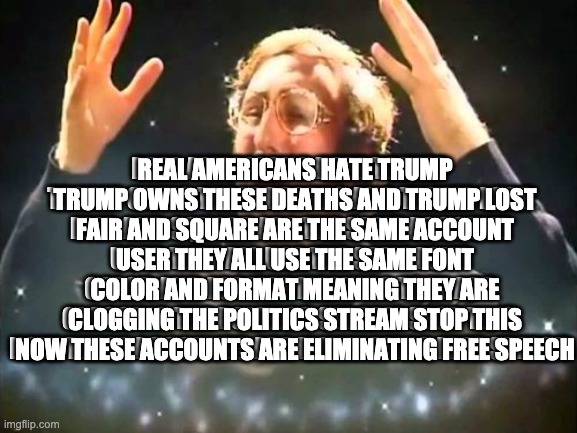Mind Blown | REAL AMERICANS HATE TRUMP TRUMP OWNS THESE DEATHS AND TRUMP LOST FAIR AND SQUARE ARE THE SAME ACCOUNT USER THEY ALL USE THE SAME FONT COLOR AND FORMAT MEANING THEY ARE CLOGGING THE POLITICS STREAM STOP THIS NOW THESE ACCOUNTS ARE ELIMINATING FREE SPEECH; REAL AMERICANS HATE TRUMP TRUMP OWNS THESE DEATHS AND TRUMP LOST FAIR AND SQUARE ARE THE SAME ACCOUNT USER THEY ALL USE THE SAME FONT COLOR AND FORMAT MEANING THEY ARE CLOGGING THE POLITICS STREAM STOP THIS NOW THESE ACCOUNTS ARE ELIMINATING FREE SPEECH | image tagged in mind blown | made w/ Imgflip meme maker