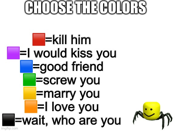 Blank White Template | CHOOSE THE COLORS; 🟥=kill him
🟪=I would kiss you
🟦=good friend
🟩=screw you
🟨=marry you
🟧=I love you
⬛️=wait, who are you | image tagged in blank white template | made w/ Imgflip meme maker