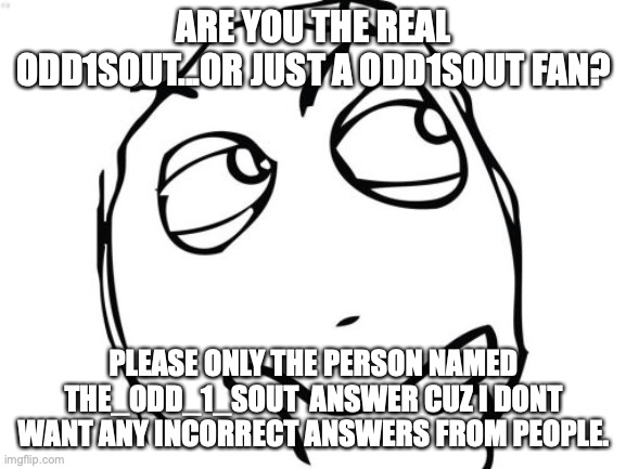 Please say! if you are just know I am a huge fan. | ARE YOU THE REAL ODD1SOUT...OR JUST A ODD1SOUT FAN? PLEASE ONLY THE PERSON NAMED THE_ODD_1_SOUT  ANSWER CUZ I DONT WANT ANY INCORRECT ANSWERS FROM PEOPLE. | image tagged in memes,question rage face | made w/ Imgflip meme maker