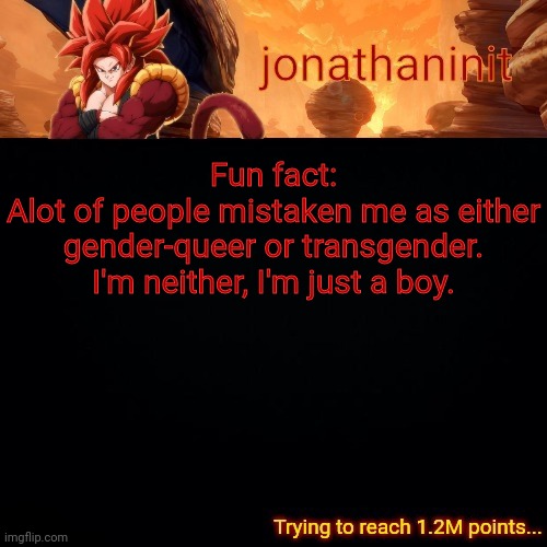 Just a reminder | Fun fact:
Alot of people mistaken me as either gender-queer or transgender.
I'm neither, I'm just a boy. | image tagged in jonathaninit reaching 1 2m points | made w/ Imgflip meme maker