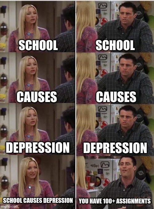 Phoebe Joey | SCHOOL; SCHOOL; CAUSES; CAUSES; DEPRESSION; DEPRESSION; SCHOOL CAUSES DEPRESSION; YOU HAVE 100+ ASSIGNMENTS | image tagged in phoebe joey | made w/ Imgflip meme maker