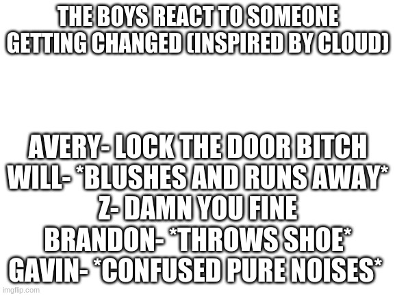 Will is m a r s h m e l l o w | THE BOYS REACT TO SOMEONE GETTING CHANGED (INSPIRED BY CLOUD); AVERY- LOCK THE DOOR BITCH
WILL- *BLUSHES AND RUNS AWAY*
Z- DAMN YOU FINE
BRANDON- *THROWS SHOE*
GAVIN- *CONFUSED PURE NOISES* | image tagged in blank white template | made w/ Imgflip meme maker