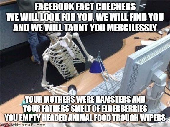 Facebook Fact Checkers Taunting | FACEBOOK FACT CHECKERS
WE WILL LOOK FOR YOU, WE WILL FIND YOU
AND WE WILL TAUNT YOU MERCILESSLY; YOUR MOTHERS WERE HAMSTERS AND
YOUR FATHERS SMELT OF ELDERBERRIES
YOU EMPTY HEADED ANIMAL FOOD TROUGH WIPERS | image tagged in covid | made w/ Imgflip meme maker