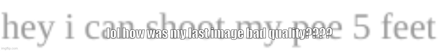 hey i can shoot my pee 5 feet | lol how was my last image bad quality???? | image tagged in hey i can shoot my pee 5 feet | made w/ Imgflip meme maker