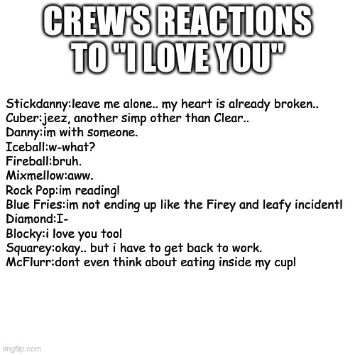 Blank Transparent Square Meme | CREW'S REACTIONS TO "I LOVE YOU"; Stickdanny:leave me alone.. my heart is already broken..
Cuber:jeez, another simp other than Clear..
Danny:im with someone.
Iceball:w-what?
Fireball:bruh.
Mixmellow:aww.
Rock Pop:im reading!
Blue Fries:im not ending up like the Firey and leafy incident!
Diamond:I-
Blocky:i love you too!
Squarey:okay.. but i have to get back to work.
McFlurr:dont even think about eating inside my cup! | image tagged in memes,blank transparent square | made w/ Imgflip meme maker