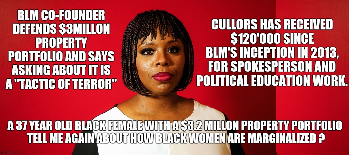 Black Leader's Misappropriation | CULLORS HAS RECEIVED $120'000 SINCE BLM'S INCEPTION IN 2013, FOR SPOKESPERSON AND POLITICAL EDUCATION WORK. BLM CO-FOUNDER DEFENDS $3MILLON PROPERTY PORTFOLIO AND SAYS ASKING ABOUT IT IS A "TACTIC OF TERROR"; A 37 YEAR OLD BLACK FEMALE WITH A $3.2 MILLON PROPERTY PORTFOLIO 
TELL ME AGAIN ABOUT HOW BLACK WOMEN ARE MARGINALIZED ? | image tagged in patrisse cullors,blm,fraud,corruption,fake people,political meme | made w/ Imgflip meme maker