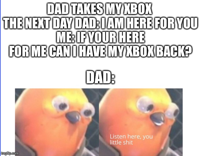Listen here you little shit | DAD TAKES MY XBOX 
THE NEXT DAY DAD: I AM HERE FOR YOU
ME: IF YOUR HERE FOR ME CAN I HAVE MY XBOX BACK? DAD: | image tagged in listen here you little shit | made w/ Imgflip meme maker