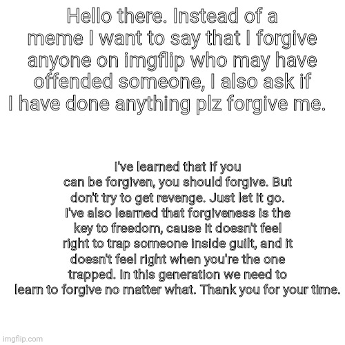 This isn'ta meme. I just want to make things right. | Hello there. Instead of a meme I want to say that I forgive anyone on imgflip who may have offended someone, I also ask if I have done anything plz forgive me. I've learned that if you can be forgiven, you should forgive. But don't try to get revenge. Just let it go. I've also learned that forgiveness is the key to freedom, cause it doesn't feel right to trap someone inside guilt, and it doesn't feel right when you're the one trapped. In this generation we need to learn to forgive no matter what. Thank you for your time. | image tagged in blank transparent square | made w/ Imgflip meme maker
