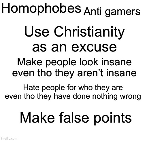 I notice some similarities between anti gamers and homophobes | Anti gamers; Homophobes; Use Christianity as an excuse; Make people look insane even tho they aren’t insane; Hate people for who they are even tho they have done nothing wrong; Make false points | image tagged in blank white template | made w/ Imgflip meme maker