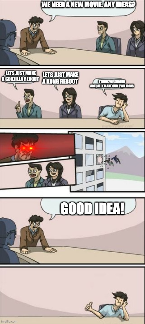 Literally movie makers | WE NEED A NEW MOVIE. ANY IDEAS? LETS JUST MAKE A GODZILLA REBOOT; LETS JUST MAKE A KONG REBOOT; I THINK WE SHOULD ACTUALLY MAKE OUR OWN IDEAS; GOOD IDEA! | image tagged in boardroom meeting sugg 2 | made w/ Imgflip meme maker