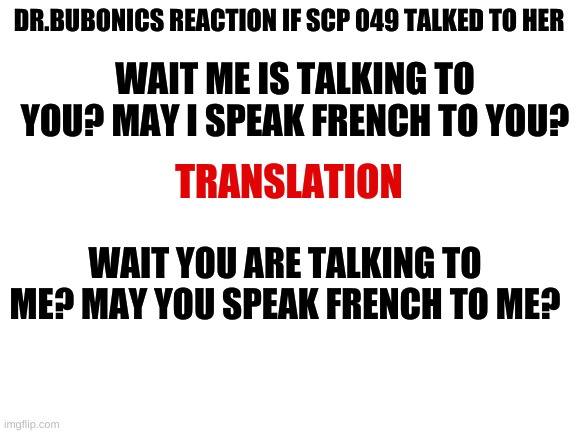 Blank White Template | DR.BUBONICS REACTION IF SCP 049 TALKED TO HER; WAIT ME IS TALKING TO YOU? MAY I SPEAK FRENCH TO YOU? TRANSLATION; WAIT YOU ARE TALKING TO ME? MAY YOU SPEAK FRENCH TO ME? | image tagged in blank white template | made w/ Imgflip meme maker