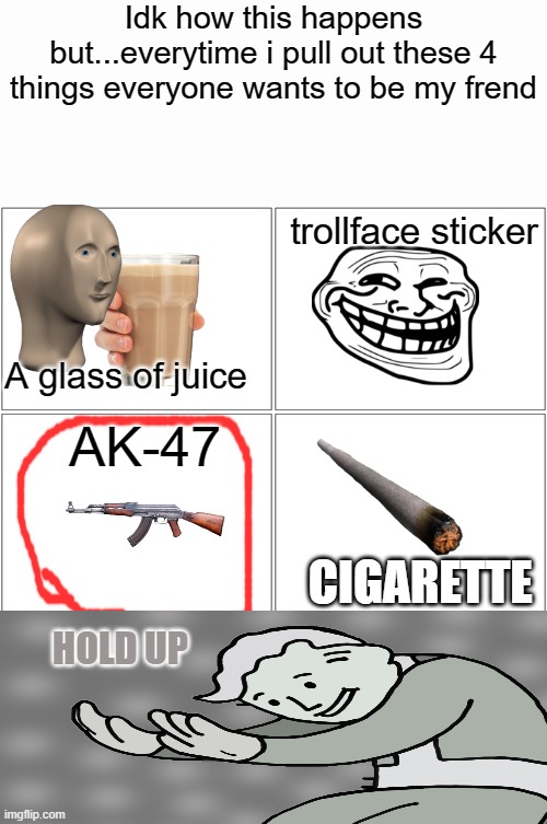 Blank Comic Panel 2x2 | Idk how this happens but...everytime i pull out these 4 things everyone wants to be my frend; trollface sticker; A glass of juice; AK-47; CIGARETTE; HOLD UP | image tagged in ak47,frend,hold up | made w/ Imgflip meme maker