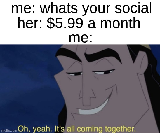 It's all coming together | me: whats your social; her: $5.99 a month; me: | image tagged in it's all coming together | made w/ Imgflip meme maker