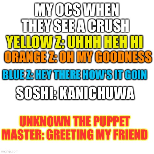 Blank Transparent Square Meme | MY OCS WHEN THEY SEE A CRUSH; YELLOW Z: UHHH HEH HI; ORANGE Z: OH MY GOODNESS; BLUE Z: HEY THERE HOW’S IT GOIN; SOSHI: KANICHUWA; UNKNOWN THE PUPPET MASTER: GREETING MY FRIEND | image tagged in memes,blank transparent square | made w/ Imgflip meme maker