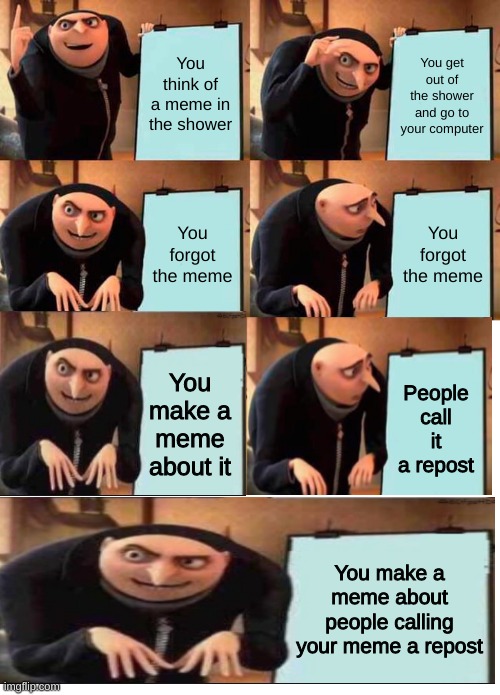 Has this been done yet? | You think of a meme in the shower; You get out of the shower and go to your computer; You forgot the meme; You forgot the meme; You make a meme about it; People call it a repost; You make a meme about people calling your meme a repost | image tagged in memes,gru's plan,blank white template,funny,barney will eat all of your delectable biscuits,funny memes | made w/ Imgflip meme maker