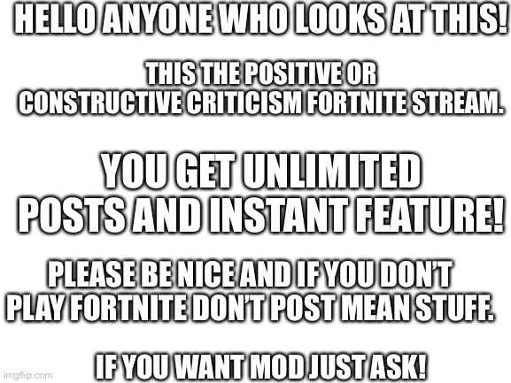 Blank White Template | HELLO ANYONE WHO LOOKS AT THIS! THIS THE POSITIVE OR CONSTRUCTIVE CRITICISM FORTNITE STREAM. YOU GET UNLIMITED POSTS AND INSTANT FEATURE! PLEASE BE NICE AND IF YOU DON’T PLAY FORTNITE DON’T POST MEAN STUFF. IF YOU WANT MOD JUST ASK! | image tagged in blank white template | made w/ Imgflip meme maker