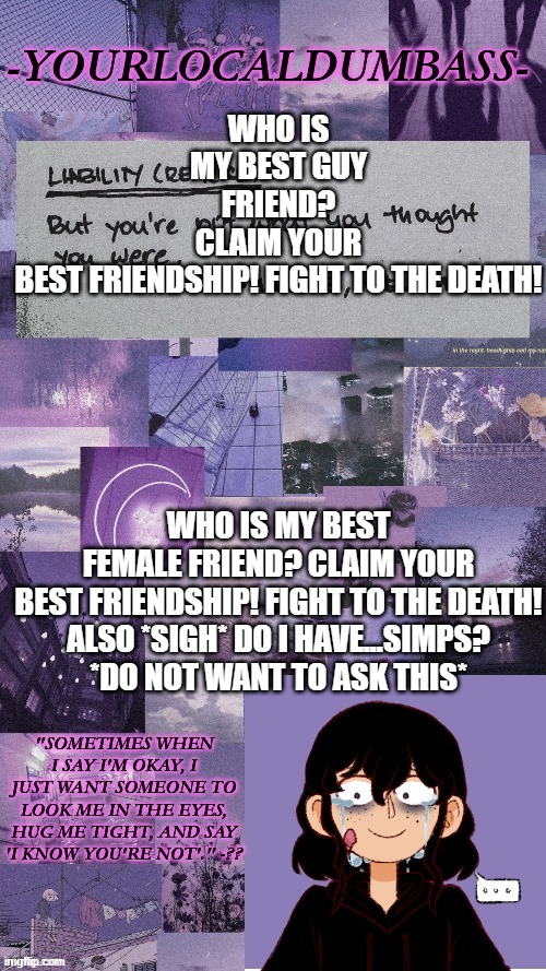 Dumbass 2 | WHO IS MY BEST GUY FRIEND? CLAIM YOUR BEST FRIENDSHIP! FIGHT TO THE DEATH! WHO IS MY BEST FEMALE FRIEND? CLAIM YOUR BEST FRIENDSHIP! FIGHT TO THE DEATH!

ALSO *SIGH* DO I HAVE...SIMPS? *DO NOT WANT TO ASK THIS* | image tagged in dumbass 2 | made w/ Imgflip meme maker