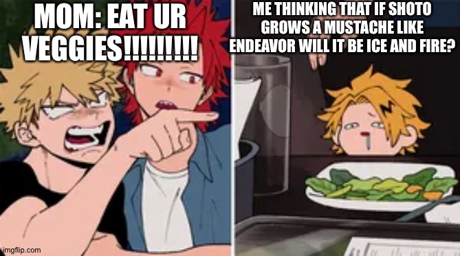 This is a very old meme of mine.    :) | ME THINKING THAT IF SHOTO GROWS A MUSTACHE LIKE ENDEAVOR WILL IT BE ICE AND FIRE? MOM: EAT UR VEGGIES!!!!!!!!! | image tagged in bakugo yelling at denki,bakugo,kiri,denki,shoto,todoroki | made w/ Imgflip meme maker