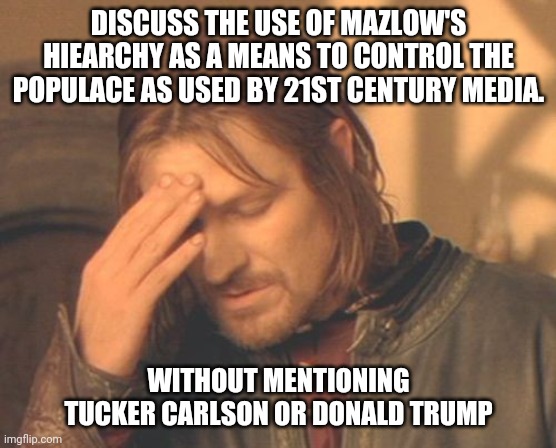 future political science students | DISCUSS THE USE OF MAZLOW'S HIEARCHY AS A MEANS TO CONTROL THE POPULACE AS USED BY 21ST CENTURY MEDIA. WITHOUT MENTIONING TUCKER CARLSON OR DONALD TRUMP | image tagged in memes,frustrated boromir,giraffe,captain picard facepalm | made w/ Imgflip meme maker