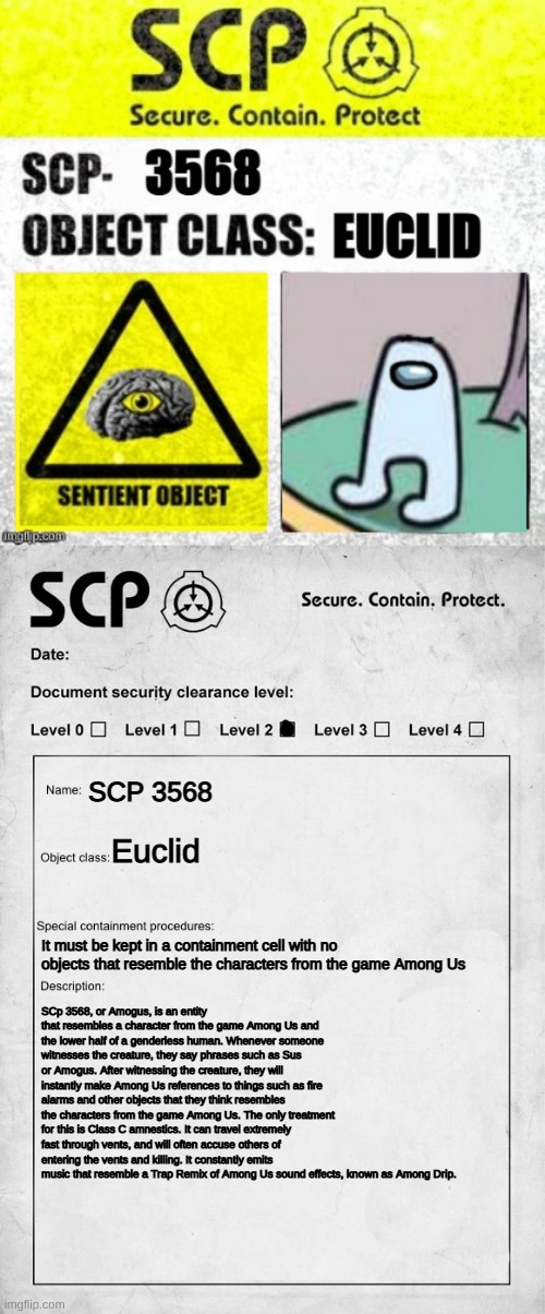 AMOGUS | SCP 3568; Euclid; It must be kept in a containment cell with no objects that resemble the characters from the game Among Us; SCp 3568, or Amogus, is an entity that resembles a character from the game Among Us and the lower half of a genderless human. Whenever someone witnesses the creature, they say phrases such as Sus or Amogus. After witnessing the creature, they will instantly make Among Us references to things such as fire alarms and other objects that they think resembles the characters from the game Among Us. The only treatment for this is Class C amnestics. It can travel extremely fast through vents, and will often accuse others of entering the vents and killing. It constantly emits music that resemble a Trap Remix of Among Us sound effects, known as Among Drip. | image tagged in scp document | made w/ Imgflip meme maker