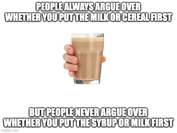 put the milk first in your choccy milk | PEOPLE ALWAYS ARGUE OVER WHETHER YOU PUT THE MILK OR CEREAL FIRST; BUT PEOPLE NEVER ARGUE OVER WHETHER YOU PUT THE SYRUP OR MILK FIRST | image tagged in blank white template,choccy milk,argue,milk | made w/ Imgflip meme maker