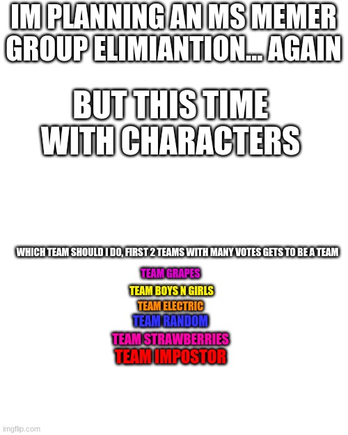 Ms Memer Elimination: Contestants Plan | IM PLANNING AN MS MEMER GROUP ELIMIANTION... AGAIN; BUT THIS TIME WITH CHARACTERS; WHICH TEAM SHOULD I DO, FIRST 2 TEAMS WITH MANY VOTES GETS TO BE A TEAM; TEAM GRAPES; TEAM BOYS N GIRLS; TEAM ELECTRIC; TEAM RANDOM; TEAM STRAWBERRIES; TEAM IMPOSTOR | made w/ Imgflip meme maker