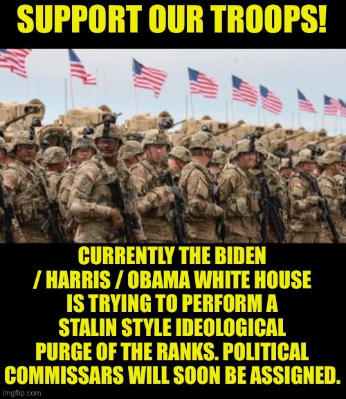 Puppet Biden begins Soviet style ideological purges | SUPPORT OUR TROOPS! CURRENTLY THE BIDEN / HARRIS / OBAMA WHITE HOUSE IS TRYING TO PERFORM A STALIN STYLE IDEOLOGICAL
PURGE OF THE RANKS. POLITICAL
COMMISSARS WILL SOON BE ASSIGNED. | image tagged in us military,creepy joe biden,traitor,kamala harris,traitors | made w/ Imgflip meme maker