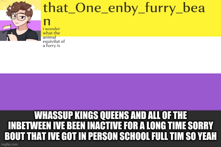 meh annoucement template | WHASSUP KINGS QUEENS AND ALL OF THE INBETWEEN IVE BEEN INACTIVE FOR A LONG TIME SORRY BOUT THAT IVE GOT IN PERSON SCHOOL FULL TIM SO YEAH | image tagged in meh annoucement template | made w/ Imgflip meme maker