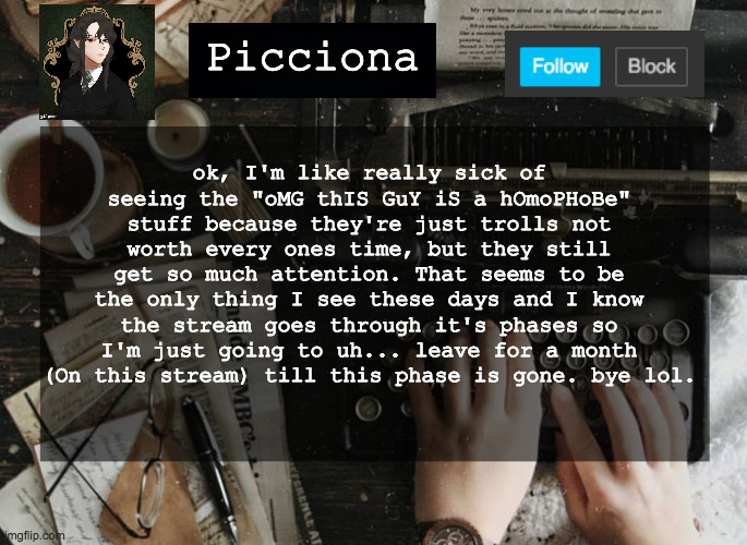 ok, I'm like really sick of seeing the "oMG thIS GuY iS a hOmoPHoBe" stuff because they're just trolls not worth every ones time, but they still get so much attention. That seems to be the only thing I see these days and I know the stream goes through it's phases so I'm just going to uh... leave for a month (On this stream) till this phase is gone. bye lol. Picciona | image tagged in bye,im out of here,are you still reding the tags,wow ok | made w/ Imgflip meme maker