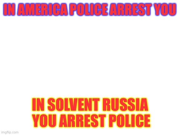 Blank White Template | IN AMERICA POLICE ARREST YOU; IN SOLVENT RUSSIA  YOU ARREST POLICE | image tagged in blank white template | made w/ Imgflip meme maker