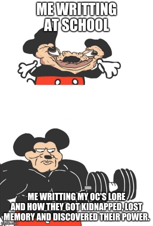 Buff Mickey Mouse | ME WRITTING AT SCHOOL; ME WRITTING MY OC'S LORE AND HOW THEY GOT KIDNAPPED, LOST MEMORY AND DISCOVERED THEIR POWER. | image tagged in buff mickey mouse | made w/ Imgflip meme maker