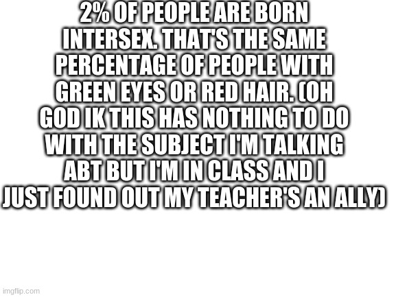 Blank White Template | 2% OF PEOPLE ARE BORN INTERSEX. THAT'S THE SAME PERCENTAGE OF PEOPLE WITH GREEN EYES OR RED HAIR. (OH GOD IK THIS HAS NOTHING TO DO WITH THE SUBJECT I'M TALKING ABT BUT I'M IN CLASS AND I JUST FOUND OUT MY TEACHER'S AN ALLY) | image tagged in blank white template,intersex | made w/ Imgflip meme maker