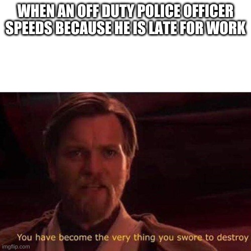 You have become the very thing you swore to destroy | WHEN AN OFF DUTY POLICE OFFICER SPEEDS BECAUSE HE IS LATE FOR WORK | image tagged in you have become the very thing you swore to destroy | made w/ Imgflip meme maker