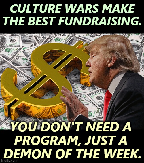 Donald Trump and his one true love. But his love is not returned, because he still keeps going bankrupt. | CULTURE WARS MAKE THE BEST FUNDRAISING. YOU DON'T NEED A 
PROGRAM, JUST A 
DEMON OF THE WEEK. | image tagged in trump with his first and only love money,trump,money,culture,wars,bankruptcy | made w/ Imgflip meme maker