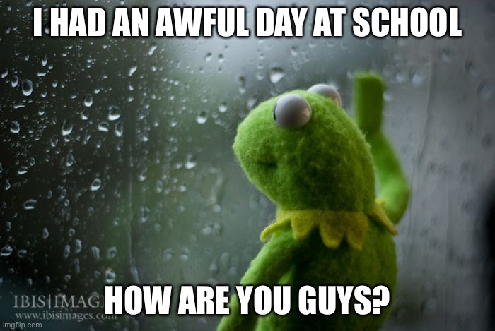 kermit window | I HAD AN AWFUL DAY AT SCHOOL; HOW ARE YOU GUYS? | image tagged in kermit window | made w/ Imgflip meme maker
